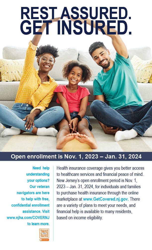 Rest Assured. Get Insured. Health insurance coverage gives you better access to healthcare services and financial peace of mind. There are a variety of plans to meet your needs, and financial help is available to many residents, based on income eligibility. Need help understanding your options? Our veteran navigators are here to help with free, confidential enrollment assistance. Visit www.njha.com/COVERNJ to learn more.