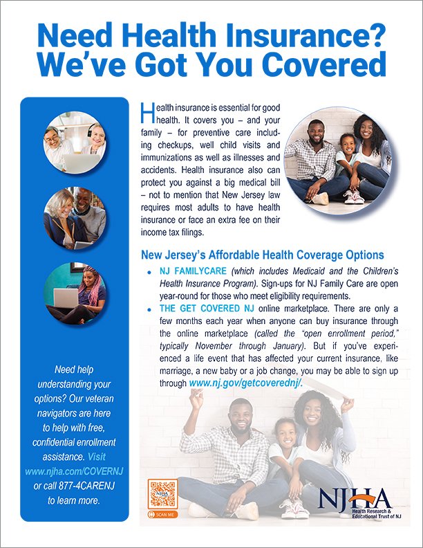Rest Assured. Get Insured. Health insurance coverage gives you better access to healthcare services and financial peace of mind. There are a variety of plans to meet your needs, and financial help is available to many residents, based on income eligibility. Need help understanding your options? Our veteran navigators are here to help with free, confidential enrollment assistance. Visit www.njha.com/COVERNJ to learn more.