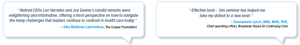 Emerging Leaders Symposium testimonial: 'Retired CEOs Lori Herndon and Joe Devine's candid remarks were enlightening and informative, offering a fresh perspective on how to navigate the many challenges that leaders continue to confront in health care today.' - Dina Mathews-Laurendeau, The Cooper Foundation | 'Effective tools - this seminar has helped me take my skillset to a new level.' -  Donnamarie Lynch, MBA, MHA, PhD; Chief operating officer, Broadway House for Continuing Care