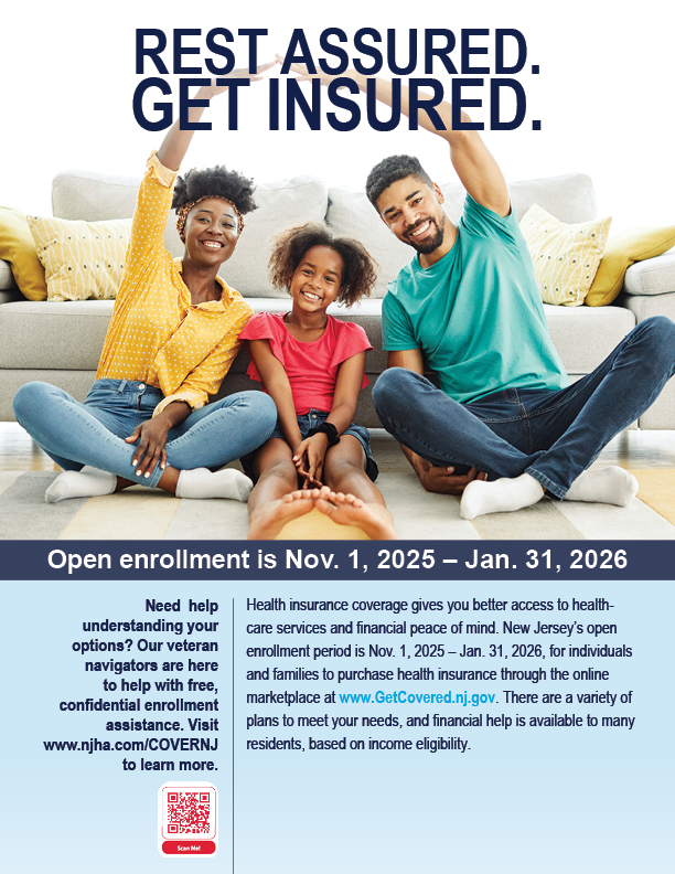 Rest Assured. Get Insured. Health insurance coverage gives you better access to healthcare services and financial peace of mind. There are a variety of plans to meet your needs, and financial help is available to many residents, based on income eligibility. Need help understanding your options? Our veteran navigators are here to help with free, confidential enrollment assistance. Visit www.njha.com/COVERNJ to learn more.